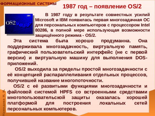 1987 год – появление OS/2  В 1987 году в результате совместных усилий Microsoft и IBM появилась первая многозадачная ОС для персональных компьютеров с процессором Intel 80286, в полной мере использующая возможности защищённого режима - OS/2.  Эта система была хорошо продуманна. Она поддерживала многозадачность, виртуальную память, графический пользовательский интерфейс (не с первой версии) и виртуальную машину для выполнения DOS-приложений.  OS/2 выходила за пределы простой многозадачности с её концепцией распараллеливания отдельных процессов, получившей название многопоточности. OS/2 с её развитыми функциями многозадачности и файловой системой HPFS со встроенными средствами многопользовательской защиты оказалась хорошей платформой для построения локальных сетей персональных компьютеров. 