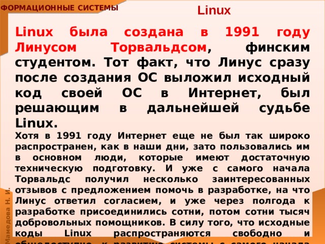 Linux Linux была создана в 1991 году Линусом Торвальдсом , финским студентом. Тот факт, что Линус сразу после создания ОС выложил исходный код своей ОС в Интернет, был решающим в дальнейшей судьбе Linux. Хотя в 1991 году Интернет еще не был так широко распространен, как в наши дни, зато пользовались им в основном люди, которые имеют достаточную техническую подготовку. И уже с самого начала Торвальдс получил несколько заинтересованных отзывов с предложением помочь в разработке, на что Линус ответил согласием, и уже через полгода к разработке присоединились сотни, потом сотни тысяч добровольных помощников. В силу того, что исходные коды Linux распространяются свободно и общедоступно, к развитию системы с самого начала подключилось большое число независимых разработчиков. 