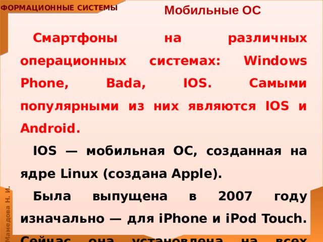 Мобильные ОС  Смартфоны на различных операционных системах: Windows Phone, Bada, IOS. Самыми популярными из них являются IOS и Android. IOS — мобильная ОС, созданная на ядре Linux (создана Apple). Была выпущена в 2007 году изначально — для iPhone и iPod Touch. Сейчас она установлена ​​на всех устройствах Apple. 