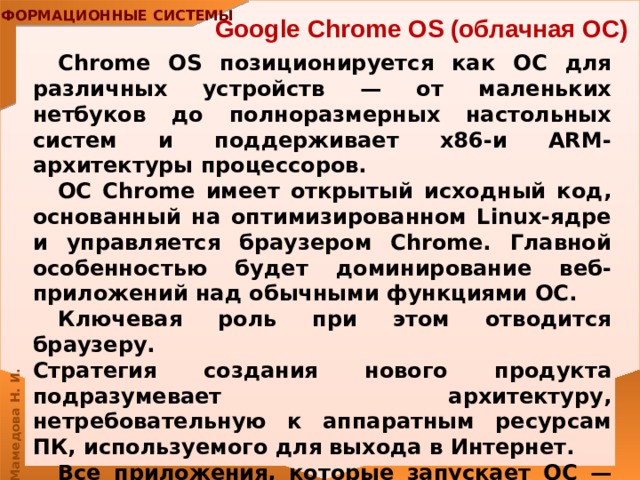 Google Chrome OS (облачная ОС)  Chrome OS позиционируется как ОС для различных устройств — от маленьких нетбуков до полноразмерных настольных систем и поддерживает x86-и ARM-архитектуры процессоров. ОС Chrome имеет открытый исходный код, основанный на оптимизированном Linux-ядре и управляется браузером Chrome. Главной особенностью будет доминирование веб-приложений над обычными функциями ОС. Ключевая роль при этом отводится браузеру.  Стратегия создания нового продукта подразумевает архитектуру, нетребовательную к аппаратным ресурсам ПК, используемого для выхода в Интернет. Все приложения, которые запускает ОС — веб-сервисы. Работа в Chrome OS не требует наличия у компьютера мощных ресурсов, ведь все процессы запускаются не на самом компьютере, а на серверах соответствующих служб. 
