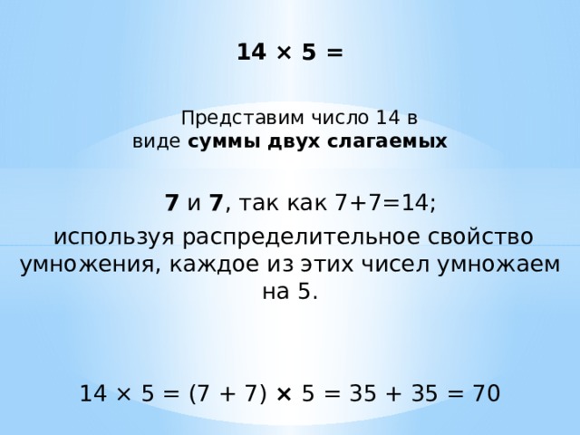 14 × 5 =  Представим число 14 в виде  суммы двух слагаемых  7  и  7 , так как 7+7=14;  используя распределительное свойство умножения, каждое из этих чисел умножаем на 5. 14 × 5 = (7 + 7) × 5 = 35 + 35 = 70 
