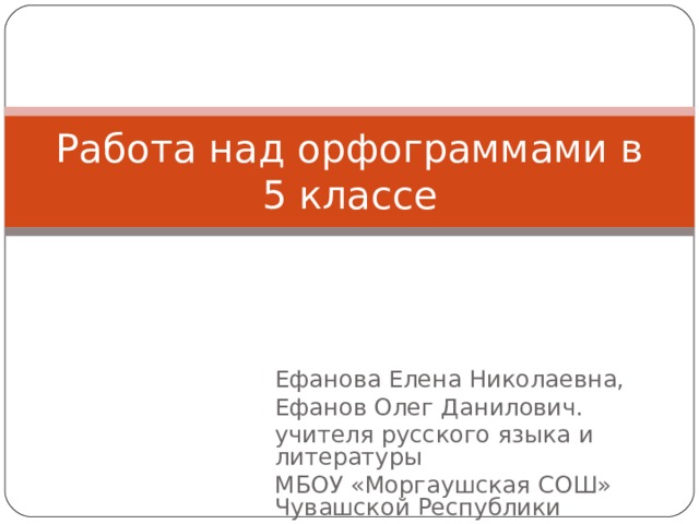 Работа над орфограммами в 5 классе Ефанова Елена Николаевна, Ефанов Олег Данилович. учителя русского языка и литературы МБОУ «Моргаушская СОШ» Чувашской Республики