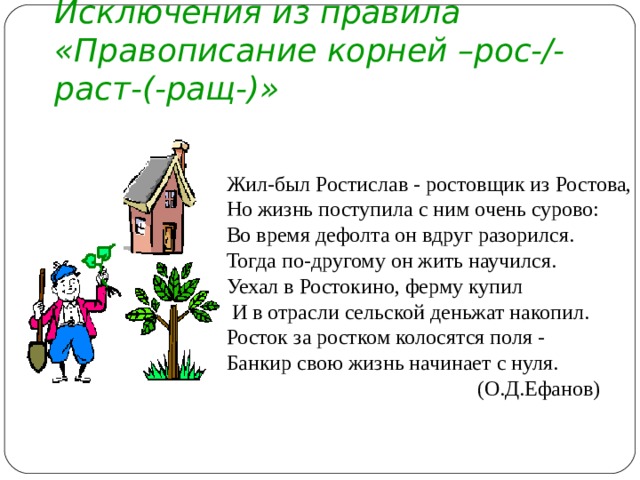 Исключения из правила «Правописание корней –рос-/-раст-(-ращ-)» Жил-был Ростислав - ростовщик из Ростова, Но жизнь поступила с ним очень сурово: Во время дефолта он вдруг разорился. Тогда по-другому он жить научился. Уехал в Ростокино, ферму купил  И в отрасли сельской деньжат накопил. Росток за ростком колосятся поля - Банкир свою жизнь начинает с нуля.  (О.Д.Ефанов)