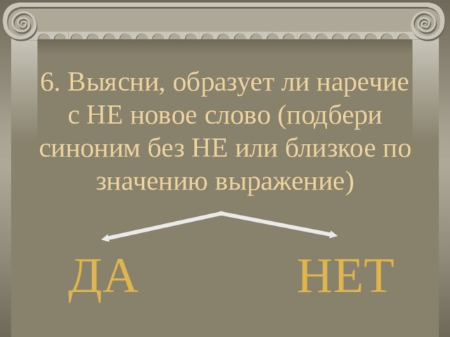 6. Выясни, образует ли наречие с НЕ новое слово (подбери синоним без НЕ или близкое по значению выражение) ДА НЕТ