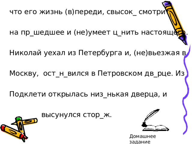 что его жизнь (в)переди, свысок_ смотрит на пр_шедшее и (не)умеет ц_нить настоящего. Николай уехал из Петербурга и, (не)вьезжая в Москву, ост_н_вился в Петровском дв_рце. Из Подклети открылась низ_нькая дверца, и  высунулся стор_ж. Домашнее задание