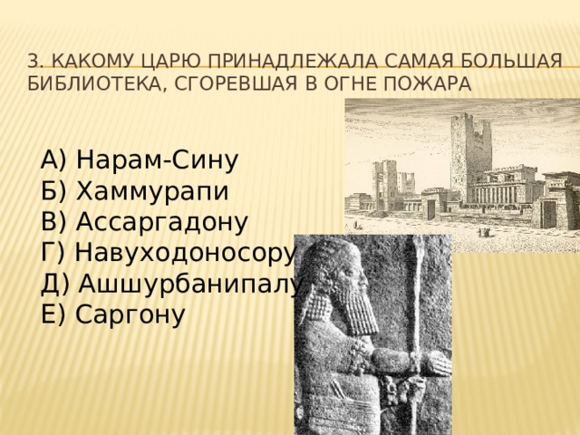 3. Какому царю принадлежала самая большая библиотека, сгоревшая в огне пожара А) Нарам-Сину Б) Хаммурапи В) Ассаргадону Г) Навуходоносору Д) Ашшурбанипалу Е) Саргону 