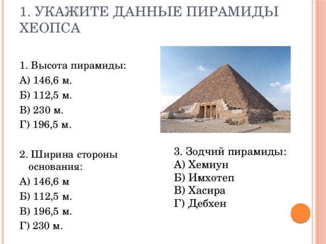 1. Укажите данные пирамиды Хеопса 1. Высота пирамиды: А) 146,6 м. Б) 112,5 м. В) 230 м. Г) 196,5 м. 2. Ширина стороны основания: А) 146,6 м Б) 112,5 м. В) 196,5 м. Г) 230 м. 3. Зодчий пирамиды: А) Хемиун Б) Имхотеп В) Хасира Г) Дебхен 