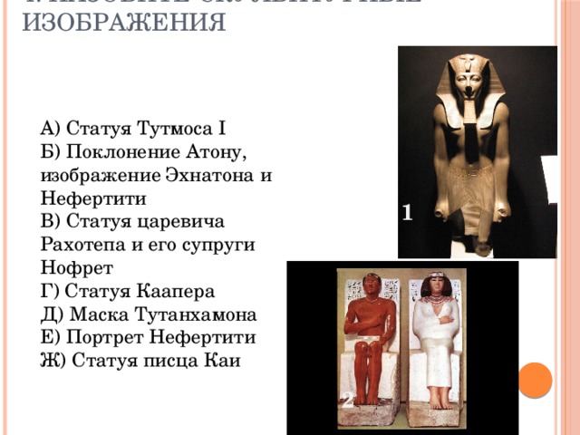 4. Назовите скульптурные изображения А) Статуя Тутмоса I Б) Поклонение Атону, изображение Эхнатона и Нефертити В) Статуя царевича Рахотепа и его супруги Нофрет Г) Статуя Каапера Д) Маска Тутанхамона Е) Портрет Нефертити Ж) Статуя писца Каи 1 2 