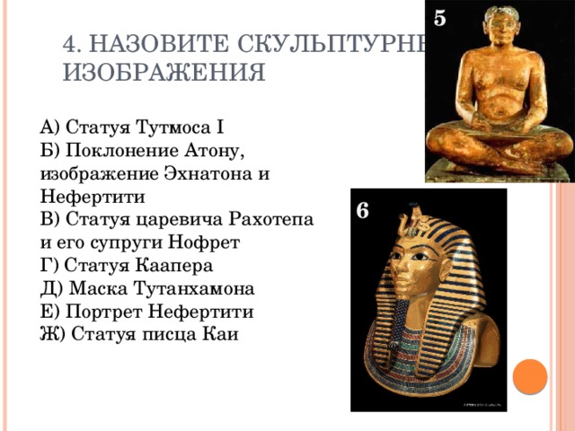 5 4. Назовите скульптурные  изображения А) Статуя Тутмоса I Б) Поклонение Атону, изображение Эхнатона и Нефертити В) Статуя царевича Рахотепа и его супруги Нофрет Г) Статуя Каапера Д) Маска Тутанхамона Е) Портрет Нефертити Ж) Статуя писца Каи 6 