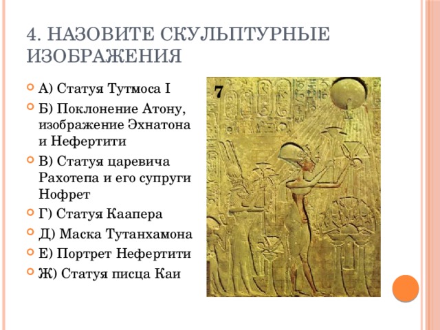 4. Назовите скульптурные изображения А) Статуя Тутмоса I Б) Поклонение Атону, изображение Эхнатона и Нефертити В) Статуя царевича Рахотепа и его супруги Нофрет Г) Статуя Каапера Д) Маска Тутанхамона Е) Портрет Нефертити Ж) Статуя писца Каи 7 