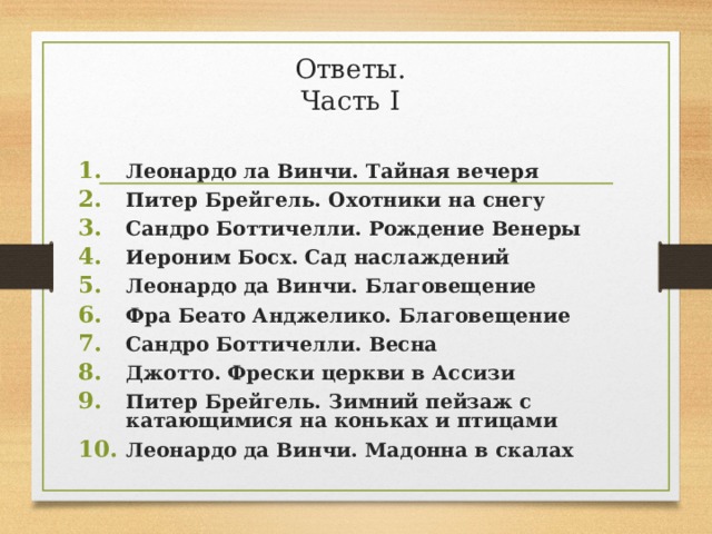 Ответы.  Часть I Леонардо ла Винчи. Тайная вечеря Питер Брейгель. Охотники на снегу Сандро Боттичелли. Рождение Венеры Иероним Босх. Сад наслаждений Леонардо да Винчи. Благовещение Фра Беато Анджелико. Благовещение Сандро Боттичелли. Весна Джотто. Фрески церкви в Ассизи Питер Брейгель. Зимний пейзаж с катающимися на коньках и птицами Леонардо да Винчи. Мадонна в скалах   