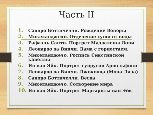 Часть II Сандро Боттичелли. Рождение Венеры Микеланджело. Отделение суши от воды Рафаэль Санти. Портрет Маддалены Дони Леонардо да Винчи. Дама с горностаем. Микеланджело. Роспись Сикстинской капеллы Ян ван Эйк. Портрет супругов Арнольфини Леонардо да Винчи. Джоконда (Мона Лиза) Сандро Боттичелли. Весна Микеланджело. Сотворение мира Ян ван Эйк. Портрет Маргариты ван Эйк   