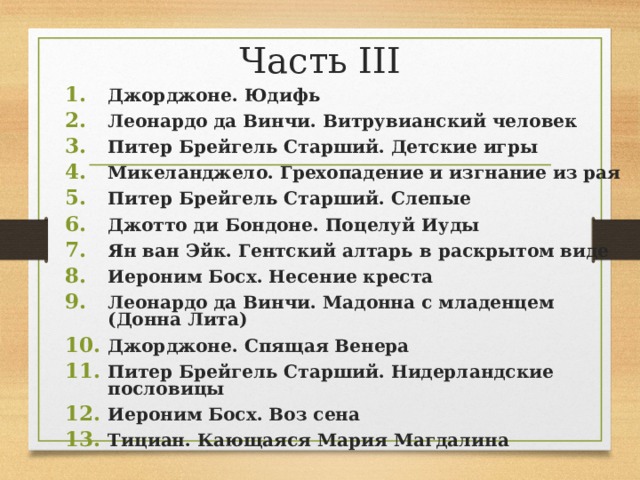 Часть III Джорджоне. Юдифь Леонардо да Винчи. Витрувианский человек Питер Брейгель Старший. Детские игры Микеланджело. Грехопадение и изгнание из рая Питер Брейгель Старший. Слепые Джотто ди Бондоне. Поцелуй Иуды Ян ван Эйк. Гентский алтарь в раскрытом виде Иероним Босх. Несение креста Леонардо да Винчи. Мадонна с младенцем (Донна Лита) Джорджоне. Спящая Венера Питер Брейгель Старший. Нидерландские пословицы Иероним Босх. Воз сена Тициан. Кающаяся Мария Магдалина  