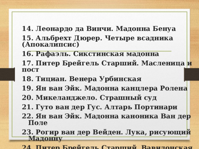 14. Леонардо да Винчи. Мадонна Бенуа 15. Альбрехт Дюрер. Четыре всадника (Апокалипсис) 16. Рафаэль. Сикстинская мадонна 17. Питер Брейгель Старший. Масленица и пост 18. Тициан. Венера Урбинская 19. Ян ван Эйк. Мадонна канцлера Ролена 20. Микеланджело. Страшный суд 21. Гуто ван дер Гус. Алтарь Портинари 22. Ян ван Эйк. Мадонна каноника Ван дер Поле 23. Рогир ван дер Вейден. Лука, рисующий Мадонну 24. Питер Брейгель Старший. Вавилонская башня 