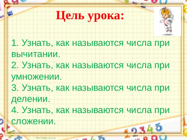           Цель урока:   1.  Узнать, как называются числа при вычитании.  2.  Узнать, как называются числа при  умножении.  3.  Узнать, как называются числа при делении.  4.  Узнать, как называются числа при сложении.   
