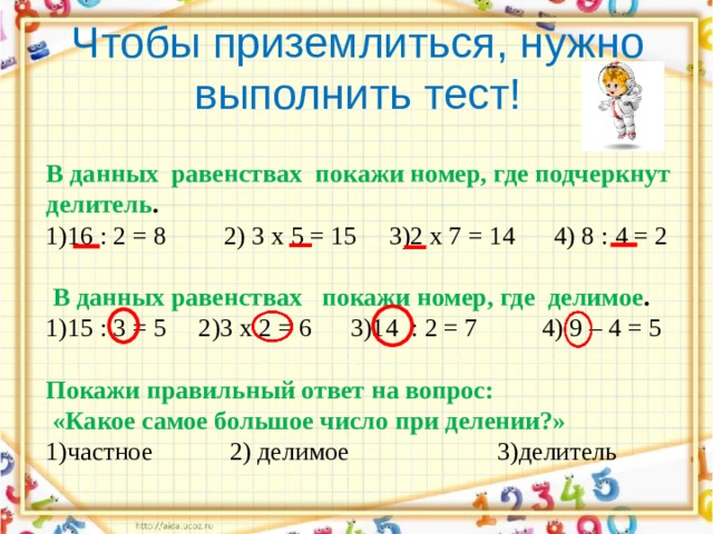Чтобы приземлиться, нужно выполнить тест! В  данных  равенствах  покажи номер, где подчеркнут делитель . 1)16 : 2 = 8         2) 3 х 5 = 15     3)2 х 7 = 14      4) 8 : 4 = 2  В данных равенствах   покажи номер, где  делимое . 1)15 : 3 = 5     2)3 х 2 = 6      3)14  : 2 = 7          4) 9 – 4 = 5 Покажи правильный ответ на вопрос:  «Какое самое большое число при делении?» 1)частное            2) делимое                       3)делитель 