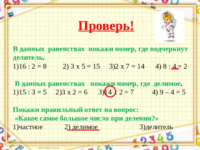 Проверь! В  данных  равенствах  покажи номер, где подчеркнут делитель . 1)16 : 2 = 8         2) 3 х 5 = 15     3)2 х 7 = 14      4) 8 : 4 = 2  В данных равенствах   покажи номер, где  делимое . 1)15 : 3 = 5     2)3 х 2 = 6      3)14  : 2 = 7          4) 9 – 4 = 5 Покажи правильный ответ на вопрос:  «Какое самое большое число при делении?» 1)частное            2) делимое                       3)делитель 