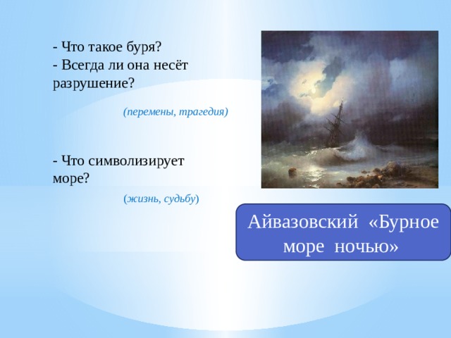 - Что такое буря? - Всегда ли она несёт разрушение? (перемены, трагедия) - Что символизирует море? ( жизнь, судьбу ) Айвазовский «Бурное море ночью» 