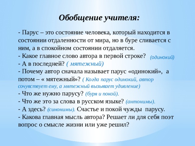 Обобщение учителя: - Парус – это состояние человека, который находится в состоянии отдаленности от мира, но в буре сливается с ним, а в спокойном состоянии отдаляется. - Какое главное слово автора в первой строке? - А в последней? ( мятежный) - Почему автор сначала называет парус «одинокий», а потом – « мятежный»? ( Когда парус одинокий, автор сочувствует ему, а мятежный вызывает удивление) - Что же нужно парусу? (буря и покой). - Что же это за слова в русском языке? (антонимы). - А здесь? (синонимы). Счастье и покой чужды парусу. - Какова главная мысль автора? Решает ли для себя поэт вопрос о смысле жизни или уже решил? (одинокий) Какое главное слово автора в первой строке? (одинокий) - А в последней? (мятежный) - Почему автор сначала называет парус «одинокий», а потом –« мятежный»? ( Когда парус одинокий, автор сочувствует ему, а мятежный вызывает удивление) - Что же нужно парусу? (буря и покой). - Что же это за слова в русском языке? (антонимы). - А здесь? (синонимы). Счастье и покой чужды парусу. - Какова главная мысль автора? Решает ли для себя поэт вопрос о смысле жизни или уже решил? 15 