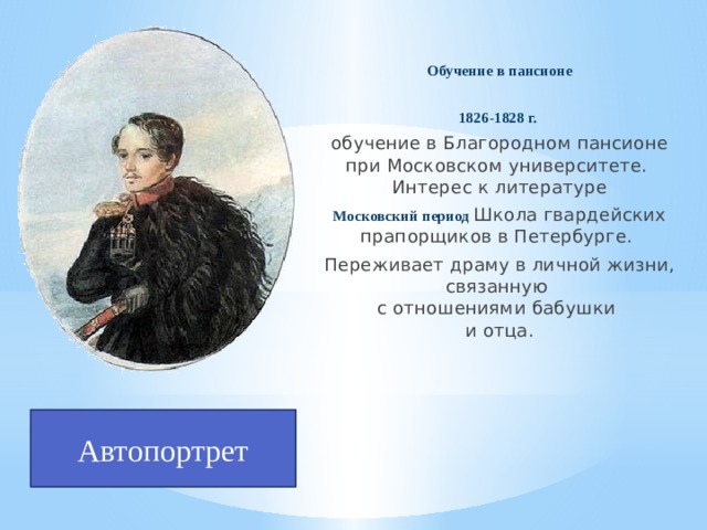 Обучение в пансионе  1826-1828 г. обучение в Благородном пансионе при Московском университете.  Интерес к литературе Московский период  Школа гвардейских прапорщиков в Петербурге. Переживает драму в личной жизни, связанную  с отношениями бабушки  и отца. Автопортрет 