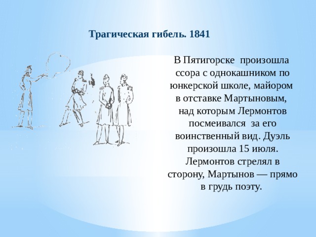 Трагическая гибель. 1841 В Пятигорске произошла ссора с однокашником по юнкерской школе, майором  в отставке Мартыновым,  над которым Лермонтов посмеивался за его воинственный вид. Дуэль произошла 15 июля. Лермонтов стрелял в сторону, Мартынов — прямо в грудь поэту. 