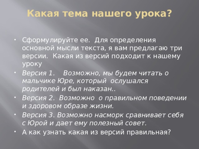Какая тема нашего урока?   Сформулируйте ее. Для определения основной мысли текста, я вам предлагаю три версии. Какая из версий подходит к нашему уроку Версия 1. Возможно, мы будем читать о мальчике Юре, который ослушался родителей и был наказан.. Версия 2. Возможно о правильном поведении и здоровом образе жизни. Версия 3. Возможно насморк сравнивает себя с Юрой и дает ему полезный совет. А как узнать какая из версий правильная? 