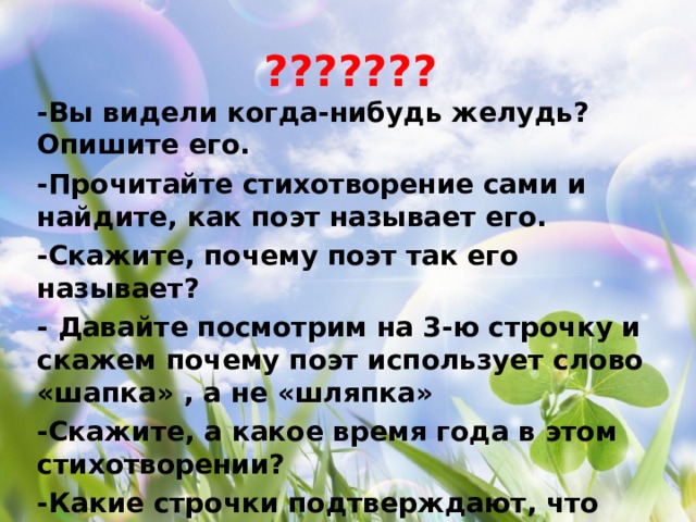 ??????? -Вы видели когда-нибудь желудь? Опишите его. -Прочитайте стихотворение сами и найдите, как поэт называет его. -Скажите, почему поэт так его называет? - Давайте посмотрим на 3-ю строчку и скажем почему поэт использует слово «шапка» , а не «шляпка» -Скажите, а какое время года в этом стихотворении? -Какие строчки подтверждают, что дело было осенью? -Докажите, что было холодно?      