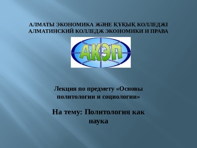 Лекция по предмету «Основы политологии и социологии»  На тему: Политология как наука АЛМАТЫ ЭКОНОМИКА ЖӘНЕ ҚҰҚЫҚ КОЛЛЕДЖІ АЛМАТИНСКИЙ КОЛЛЕДЖ ЭКОНОМИКИ И ПРАВА 