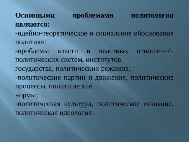 Основными проблемами политологии являются: -идейно-теоретическое и социальное обоснование политики; -проблемы власти и властных отношений, политических систем, институтов государства, политических режимов; -политические партии и движения, политические процессы, политические нормы; -политическая культура, политическое сознание, политическая идеология 