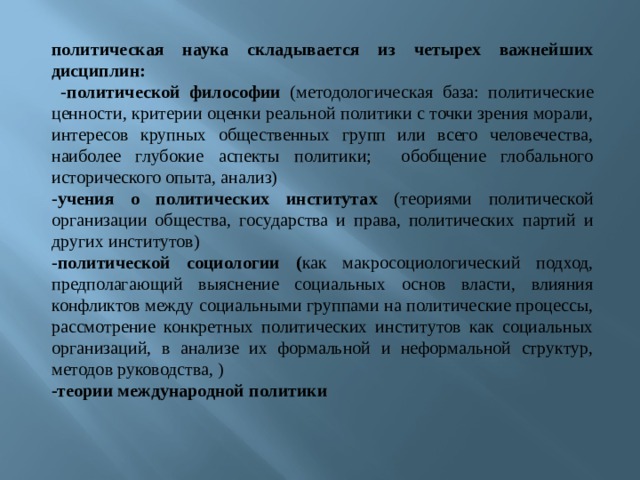 политическая наука складывается из четырех важнейших дисциплин:  - политической философии (методологическая база: политические ценности, критерии оценки реальной политики с точки зрения морали, интересов крупных общественных групп или всего человечества, наиболее глубокие аспекты политики; обобщение глобального исторического опыта, анализ) - учения о политических институтах (теориями политической организации общества, государства и права, политических партий и других институтов) - политической социологии ( как макросоциологический подход, предполагающий выяснение социальных основ власти, влияния конфликтов между социальными группами на политические процессы, рассмотрение конкретных политических институтов как социальных организаций, в анализе их формальной и неформальной структур, методов руководства, ) -теории международной политики 