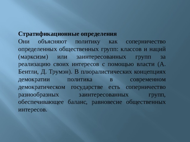 Стратификационные определения Они объясняют политику как соперничество определенных общественных групп: классов и наций (марксизм) или заинтересованных групп за реализацию своих интересов с помощью власти (А. Бентли, Д. Трумэн). В плюралистических концепциях демократии политика в современном демократическом государстве есть соперничество разнообразных заинтересованных групп, обеспечивающее баланс, равновесие общественных интересов. 