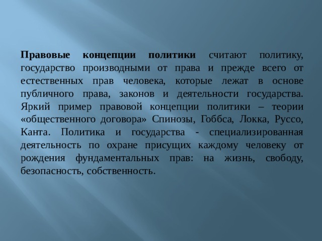 Правовые концепции политики считают политику, государство производными от права и прежде всего от естественных прав человека, которые лежат в основе публичного права, законов и деятельности государства. Яркий пример правовой концепции политики – теории «общественного договора» Спинозы, Гоббса, Локка, Руссо, Канта. Политика и государства - специализированная деятельность по охране присущих каждому человеку от рождения фундаментальных прав: на жизнь, свободу, безопасность, собственность. 