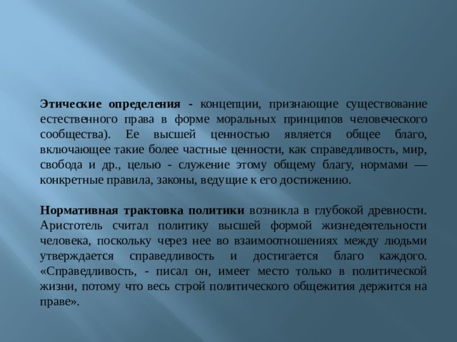 Этические определения - концепции, признающие существование естественного права в форме моральных принципов человеческого сообщества). Ее высшей ценностью является общее благо, включающее такие более частные ценности, как справедливость, мир, свобода и др., целью - служение этому общему благу, нормами — конкретные правила, законы, ведущие к его достижению.  Нормативная трактовка политики возникла в глубокой древности. Аристотель считал политику высшей формой жизнедеятельности человека, поскольку через нее во взаимоотношениях между людьми утверждается справедливость и достигается благо каждого. «Справедливость, - писал он, имеет место только в политической жизни, потому что весь строй политического общежития держится на праве». 