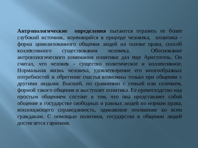 Антропологические определения пытаются отразить ее более глубокий источник, коренящийся в природе человека, политика - форма цивилизованного общения людей на основе права, способ коллективного существования человека. Обоснование антропологического понимания политики дал еще Аристотель. Он считал, что человек - существо политическое и коллективное. Нормальная жизнь человека, удовлетворение его многообразных потребностей и обретение счастья возможны только при общении с другими людьми. Высшей, по сравнению с семьей или селением, формой такого общения и выступает политика. Ее превосходство над простым общением состоит в том, что она представляет собой общение в государстве свободных и равных людей по нормам права, воплощающего справедливость, одинаковое отношение ко всем гражданам. С помощью политики, государства в общении людей достигается гармония. 