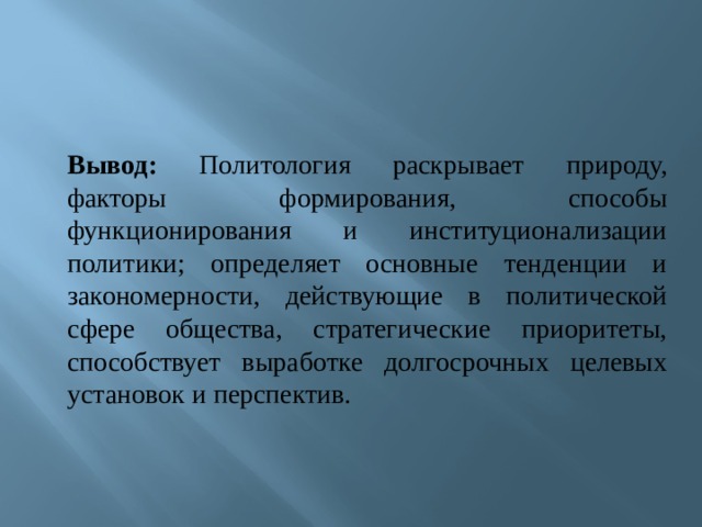 Вывод: Политология раскрывает природу, факторы формирования, способы функционирования и институционализации политики; определяет основные тенденции и закономерности, действующие в политической сфере общества, стратегические приоритеты, способствует выработке долгосрочных целевых установок и перспектив. 