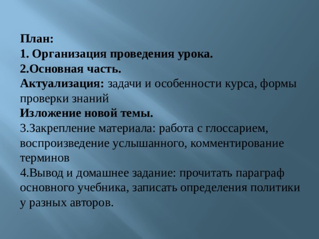  План: 1. Организация проведения урока. 2.Основная часть. Актуализация: задачи и особенности курса, формы проверки знаний Изложение новой темы. 3.Закрепление материала: работа с глоссарием,  воспроизведение услышанного, комментирование терминов 4.Вывод и домашнее задание: прочитать параграф основного учебника, записать определения политики у разных авторов.   