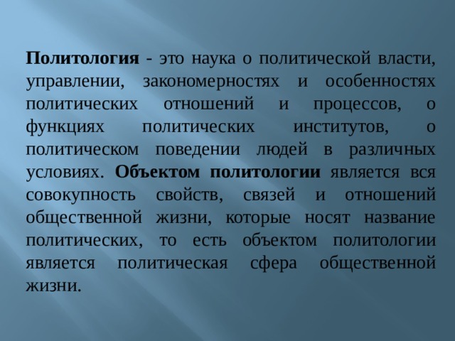 Политология - это наука о политической власти, управлении, закономерностях и особенностях политических отношений и процессов, о функциях политических институтов, о политическом поведении людей в различных условиях. Объектом политологии является вся совокупность свойств, связей и отношений общественной жизни, которые носят название политических, то есть объектом политологии является политическая сфера общественной жизни. 