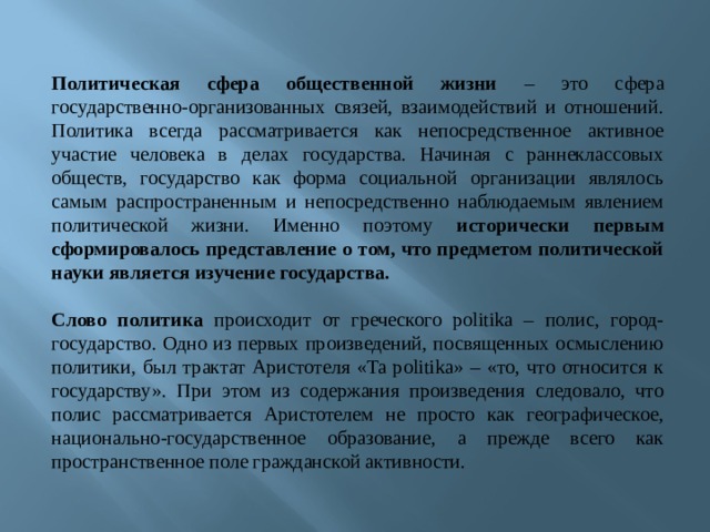  Политическая сфера общественной жизни – это сфера государственно-организованных связей, взаимодействий и отношений. Политика всегда рассматривается как непосредственное активное участие человека в делах государства. Начиная с раннеклассовых обществ, государство как форма социальной организации являлось самым распространенным и непосредственно наблюдаемым явлением политической жизни. Именно поэтому исторически первым сформировалось представление о том, что предметом политической науки является изучение государства.   Слово политика происходит от греческого politika – полис, город-государство. Одно из первых произведений, посвященных осмыслению политики, был трактат Аристотеля «Ta politika» – «то, что относится к государству». При этом из содержания произведения следовало, что полис рассматривается Аристотелем не просто как географическое, национально-государственное образование, а прежде всего как пространственное поле гражданской активности. 