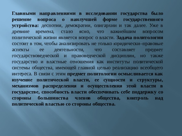 Главными направлениями в исследовании государства было решение вопроса о наилучшей форме государственного устройства: деспотии, демократии, олигархии и так далее. Уже в древние времена, стало ясно, что важнейшим  вопросом политической жизни является вопрос о власти. Задача политологии состоит в том, чтобы анализировать не только юридически–правовые аспекты ее  деятельности, что составляет предмет государствоведческой и правоведческой  дисциплин, но также государство и властные отношения как институты  политической системы общества, имеющей главной целью реализацию всеобщего  интереса. В связи с этим предмет политологии осмысливается как изучение политической власти, ее сущности и структуры, механизмов распределения и осуществления этой власти в государстве, способность власти обеспечивать себе поддержку со стороны большинства членов общества, контроль над политической властью со стороны общества. 