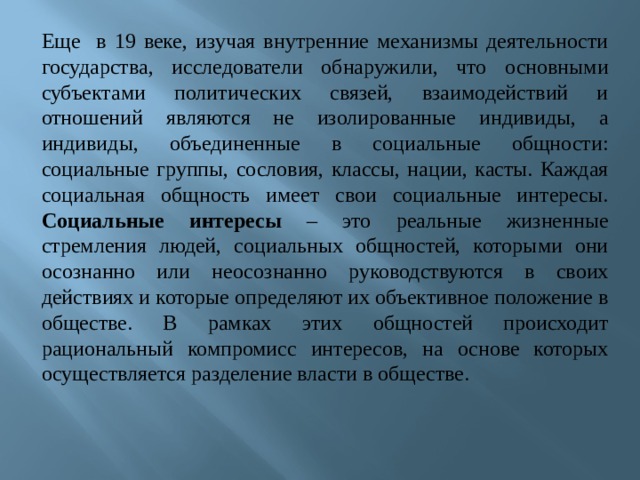 Еще в 19 веке, изучая внутренние механизмы деятельности государства, исследователи обнаружили, что основными субъектами политических связей, взаимодействий и отношений являются не изолированные индивиды, а индивиды, объединенные в социальные общности: социальные группы, сословия, классы, нации, касты. Каждая социальная общность имеет свои социальные интересы. Социальные интересы – это реальные жизненные стремления людей, социальных общностей, которыми они осознанно или неосознанно руководствуются в своих действиях и которые определяют их объективное положение в обществе. В рамках этих общностей происходит рациональный компромисс интересов, на основе которых осуществляется разделение власти в обществе.      