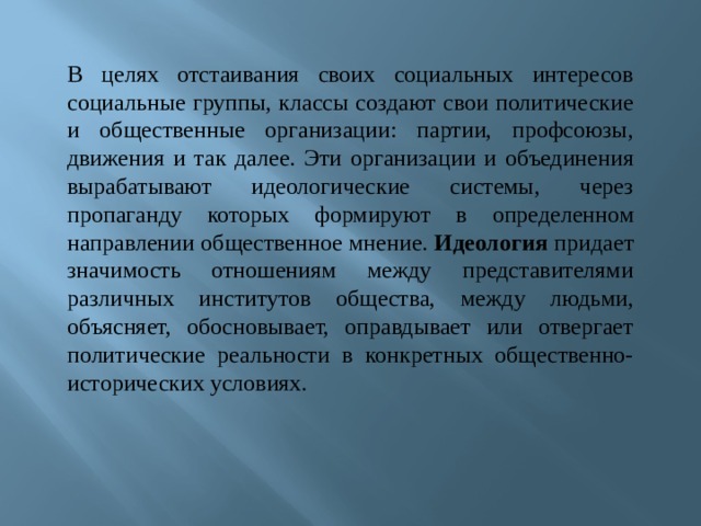  В целях отстаивания своих социальных интересов социальные группы, классы создают свои политические и общественные организации: партии, профсоюзы, движения и так далее. Эти организации и объединения вырабатывают идеологические системы, через пропаганду которых формируют в определенном направлении общественное мнение. Идеология придает значимость отношениям между представителями различных институтов общества, между людьми, объясняет, обосновывает, оправдывает или отвергает политические реальности в конкретных общественно-исторических условиях.     