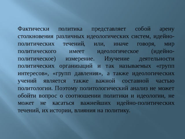 Фактически политика представляет собой арену столкновения различных идеологических систем, идейно-политических течений, или, иначе говоря, мир политического имеет идеологическое (идейно-политическое) измерение. Изучение деятельности политических организаций и так называемых «групп интересов», «групп давления», а также идеологических учений является также важной составной частью политологии. Поэтому политологический анализ не может обойти вопрос о соотношении политики и идеологии, не может не касаться важнейших идейно-политических течений, их истории, влияния на политику. 