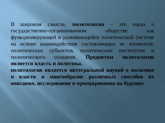 В широком смысле, политология – это наука о государственно-организованном обществе как функционирующей и развивающейся политической системе на основе взаимодействия составляющих ее элементов: политических субъектов, политических институтов и политического сознания. Предметом политологии является власть и политика. политология является интегральной наукой о политике и власти и многообразие различных способов их описания, исследования и проецирования на будущее  