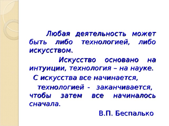  Любая деятельность может быть либо технологией, либо искусством.  Искусство основано на интуиции, технология – на науке.  С искусства все начинается,  технологией - заканчивается, чтобы затем все начиналось сначала. В.П. Беспалько 