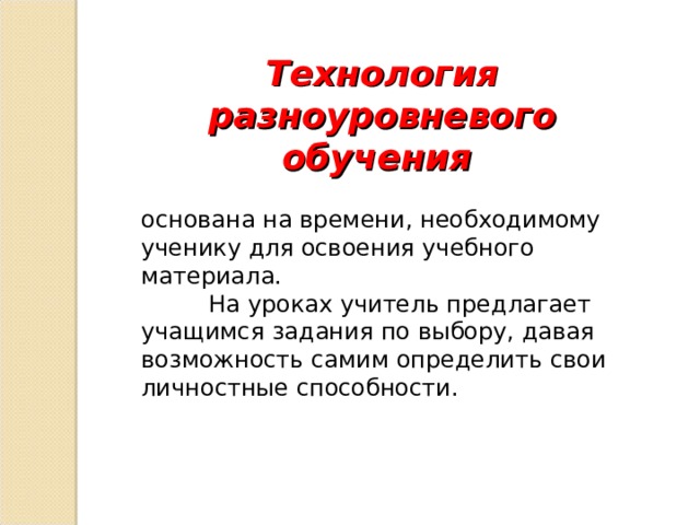 Технология разноуровневого обучения  основана на времени, необходимому ученику для освоения учебного материала.  На уроках учитель предлагает учащимся задания по выбору, давая возможность самим определить свои личностные способности. 