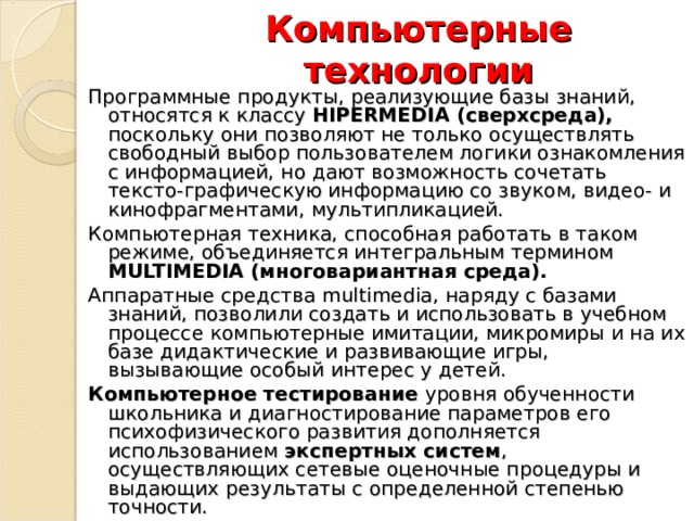 Компьютерные технологии Программные продукты, реализующие базы знаний, относятся к классу HIPERMEDIA (сверхсреда), поскольку они позволяют не только осуществлять свободный выбор пользователем логики ознакомления с информацией, но дают возможность сочетать тексто-графическую информацию со звуком, видео- и кинофрагментами, мультипликацией. Компьютерная техника, способная работать в таком режиме, объединяется интегральным термином MULTIMEDIA (многовариантная среда). Аппаратные средства multimedia , наряду с базами знаний, позволили создать и использовать в учебном процессе компьютерные имитации, микромиры и на их базе дидактические и развивающие игры, вызывающие особый интерес у детей. Компьютерное тестирование уровня обученности школьника и диагностирование параметров его психофизического развития дополняется использованием экспертных систем , осуществляющих сетевые оценочные процедуры и выдающих результаты с определенной степенью точности. 