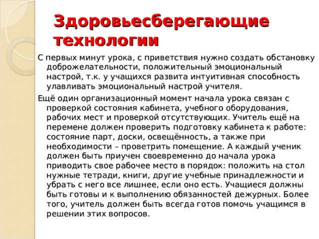 Здоровьесберегающие технологии С первых минут урока, с приветствия нужно создать обстановку доброжелательности, положительный эмоциональный настрой, т.к. у учащихся развита интуитивная способность улавливать эмоциональный настрой учителя. Ещё один организационный момент начала урока связан с проверкой состояния кабинета, учебного оборудования, рабочих мест и проверкой отсутствующих. Учитель ещё на перемене должен проверить подготовку кабинета к работе: состояние парт, доски, освещённость, а также при необходимости – проветрить помещение. А каждый ученик должен быть приучен своевременно до начала урока приводить свое рабочее место в порядок: положить на стол нужные тетради, книги, другие учебные принадлежности и убрать с него все лишнее, если оно есть. Учащиеся должны быть готовы и к выполнению обязанностей дежурных. Более того, учитель должен быть всегда готов помочь учащимся в решении этих вопросов. 