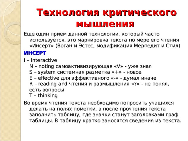 Технология критического мышления Еще один прием данной технологии, который часто используется, это маркировка текста по мере его чтения «Инсерт» (Воган и Эстес, модификация Мерпедит и Стил) ИНСЕРТ I – interactive  N – noting самоактивизирующая «V» - уже знал  S – system системная разметка «+» - новое  Е – effective для эффективного «-» - думал иначе  R – reading and чтения и размышления «?» - не понял, есть вопросы  Т – thinking Во время чтения текста необходимо попросить учащихся делать на полях пометки, а после прочтения текста заполнить таблицу, где значки станут заголовками граф таблицы. В таблицу кратко заносятся сведения из текста. 