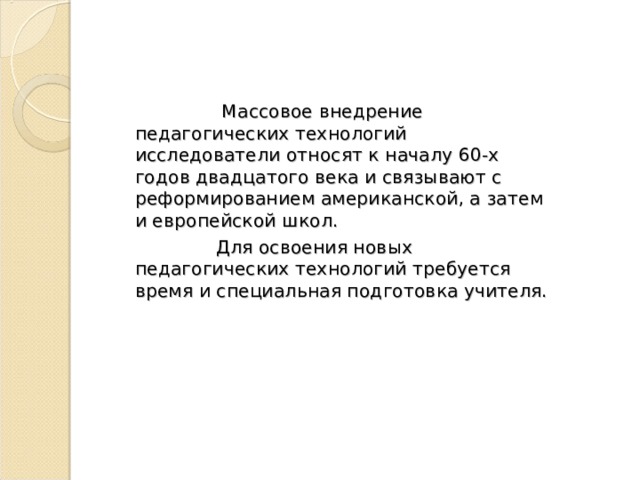  Массовое внедрение педагогических технологий исследователи относят к началу 60-х годов двадцатого века и связывают с реформированием американской, а затем и европейской школ.  Для освоения новых педагогических технологий требуется время и специальная подготовка учителя. 