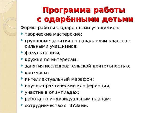 Программа работы  с одарёнными детьми Формы работы с одаренными учащимися: творческие мастерские; групповые занятия по параллелям классов с сильными учащимися; факультативы; кружки по интересам; занятия исследовательской деятельностью; конкурсы; интеллектуальный марафон; научно-практические конференции; участие в олимпиадах; работа по индивидуальным планам; сотрудничество с ВУЗами. 